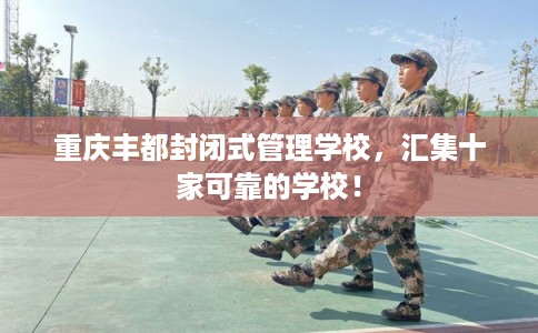 重庆丰都封闭式管理学校，汇集十家可靠的学校！