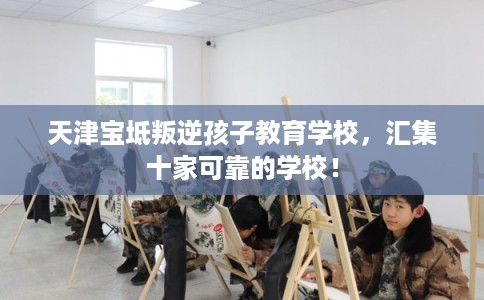 天津宝坻叛逆孩子教育学校，汇集十家可靠的学校！