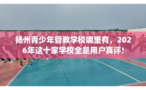 扬州青少年管教学校哪里有，2026年这十家学校全是用户真评!