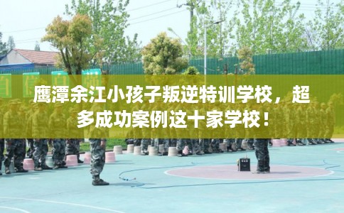 鹰潭余江小孩子叛逆特训学校,超多成功案例这十家学校! 鹰潭余江小孩子叛逆特训学校,超多成功案例这十家学校!