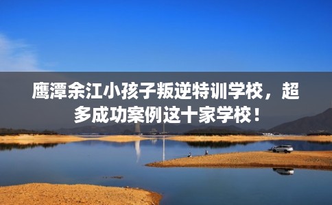 鹰潭余江小孩子叛逆特训学校,超多成功案例这十家学校! 鹰潭余江小孩子叛逆特训学校,超多成功案例这十家学校!
