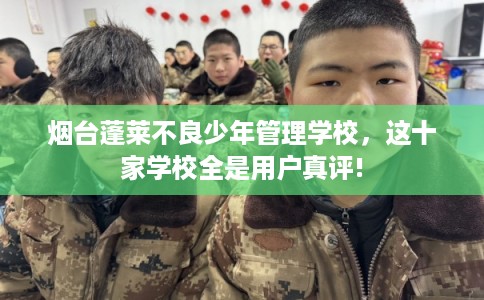 烟台蓬莱不良少年管理学校，这十家学校全是用户真评!