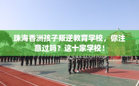珠海香洲孩子叛逆教育学校,你注意过吗?这十家学校! 珠海香洲孩子叛逆教育学校,你注意过吗?这十家学校!