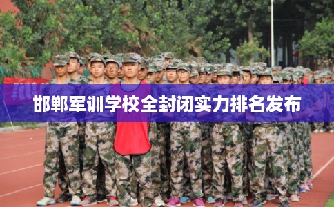 邯郸军训学校全封闭实力排名发布 邯郸军训学校全封闭实力排名发布