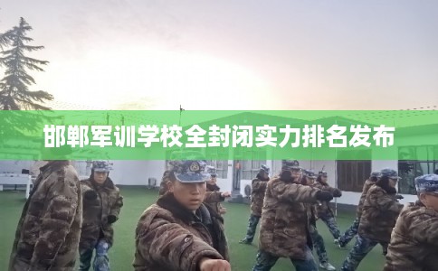 邯郸军训学校全封闭实力排名发布 邯郸军训学校全封闭实力排名发布