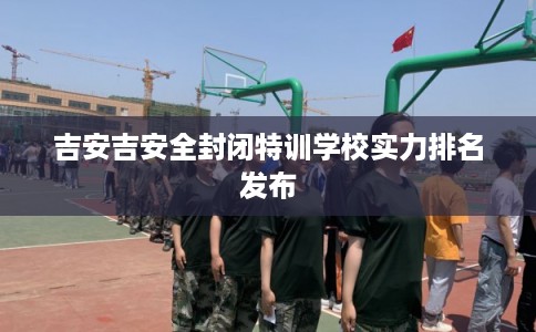 吉安吉安全封闭特训学校实力排名发布