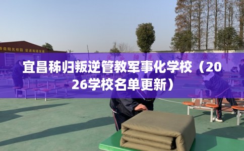 宜昌秭归叛逆管教军事化学校（2026学校名单更新）