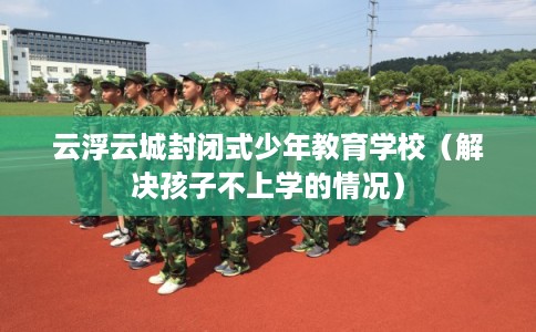 云浮云城封闭式少年教育学校（解决孩子不上学的情况）