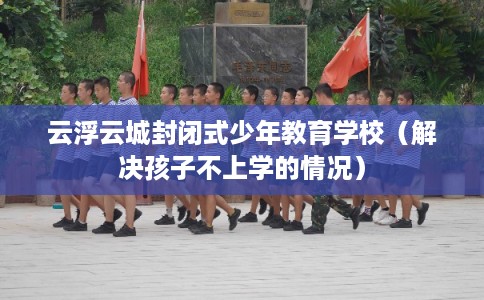 云浮云城封闭式少年教育学校（解决孩子不上学的情况）
