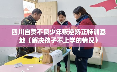 四川自贡不良少年叛逆矫正特训基地（解决孩子不上学的情况）