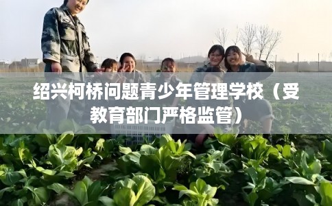 绍兴柯桥问题青少年管理学校（受教育部门严格监管）