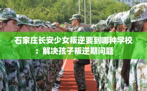 石家庄长安少女叛逆要到哪种学校：解决孩子叛逆期问题