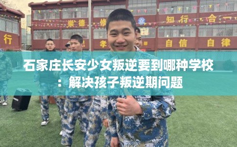 石家庄长安少女叛逆要到哪种学校：解决孩子叛逆期问题