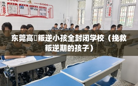 东莞高埗叛逆小孩全封闭学校(挽救叛逆期的孩子) 东莞高埗叛逆小孩全封闭学校(挽救叛逆期的孩子)