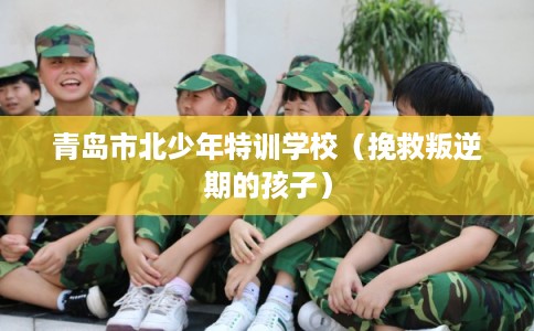 青岛市北少年特训学校（挽救叛逆期的孩子）
