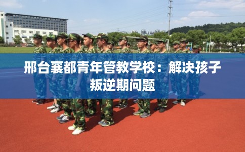 邢台襄都青年管教学校：解决孩子叛逆期问题