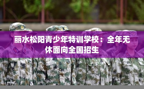 丽水松阳青少年特训学校:全年无休面向全国招生 丽水松阳青少年特训学校:全年无休面向全国招生