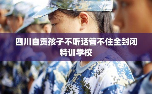 四川自贡孩子不听话管不住全封闭特训学校