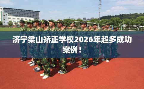 济宁梁山矫正学校2026年超多成功案例！