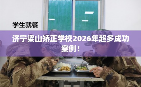 济宁梁山矫正学校2026年超多成功案例！
