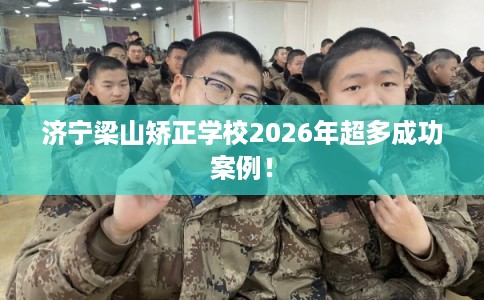 济宁梁山矫正学校2026年超多成功案例！