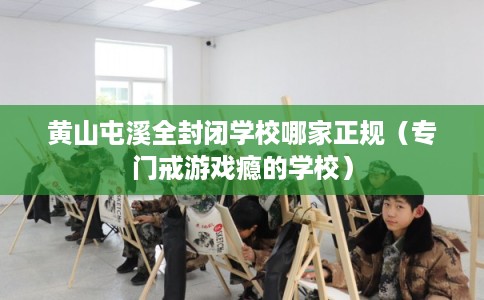 黄山屯溪全封闭学校哪家正规(专门戒游戏瘾的学校) 黄山屯溪全封闭学校哪家正规(专门戒游戏瘾的学校)