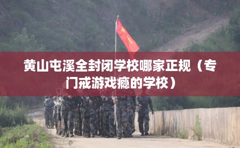 黄山屯溪全封闭学校哪家正规(专门戒游戏瘾的学校) 黄山屯溪全封闭学校哪家正规(专门戒游戏瘾的学校)