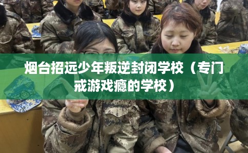 烟台招远少年叛逆封闭学校（专门戒游戏瘾的学校）
