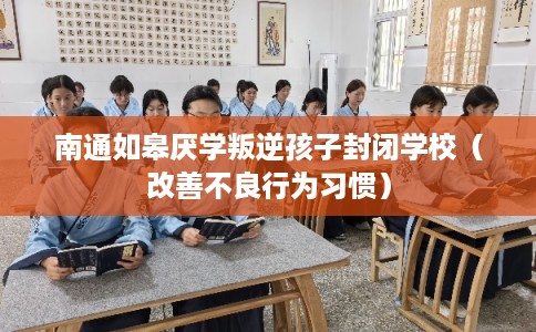 南通如皋厌学叛逆孩子封闭学校（改善不良行为习惯）