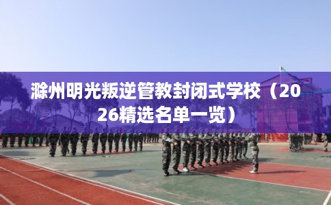滁州明光叛逆管教封闭式学校（2026精选名单一览）