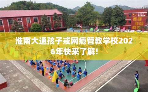 淮南大通孩子戒网瘾管教学校2026年快来了解!