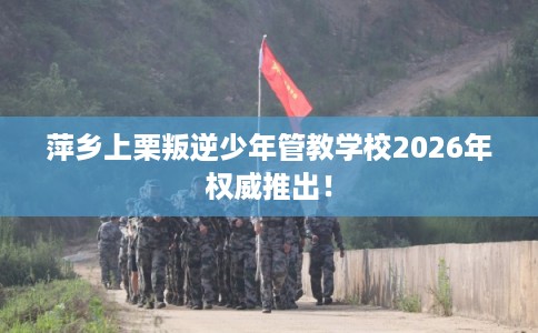 萍乡上栗叛逆少年管教学校2026年权威推出！