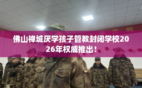 佛山禅城厌学孩子管教封闭学校2026年权威推出！