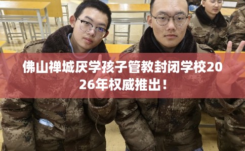 佛山禅城厌学孩子管教封闭学校2026年权威推出！