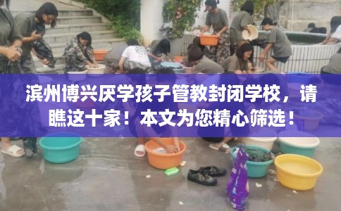 滨州博兴厌学孩子管教封闭学校，请瞧这十家！本文为您精心筛选！