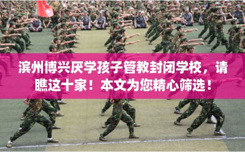 滨州博兴厌学孩子管教封闭学校，请瞧这十家！本文为您精心筛选！