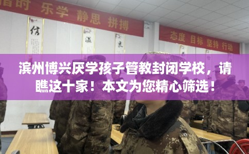 滨州博兴厌学孩子管教封闭学校，请瞧这十家！本文为您精心筛选！