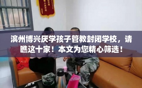 滨州博兴厌学孩子管教封闭学校，请瞧这十家！本文为您精心筛选！