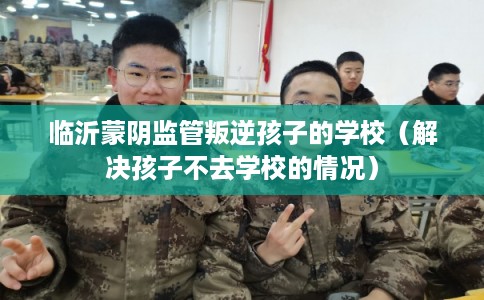 临沂蒙阴监管叛逆孩子的学校（解决孩子不去学校的情况）