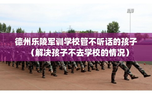 德州乐陵军训学校管不听话的孩子（解决孩子不去学校的情况）