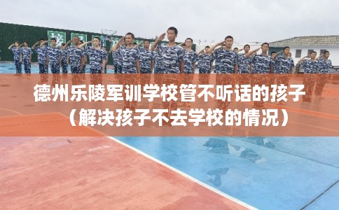 德州乐陵军训学校管不听话的孩子（解决孩子不去学校的情况）