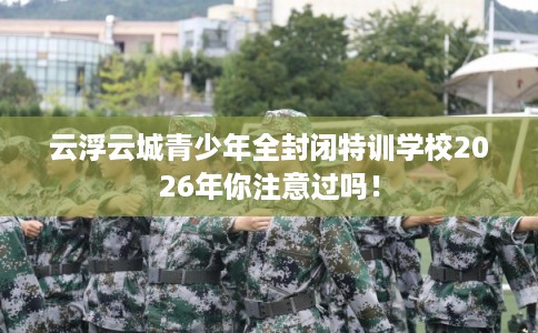 云浮云城青少年全封闭特训学校2026年你注意过吗！