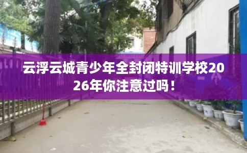 云浮云城青少年全封闭特训学校2026年你注意过吗！