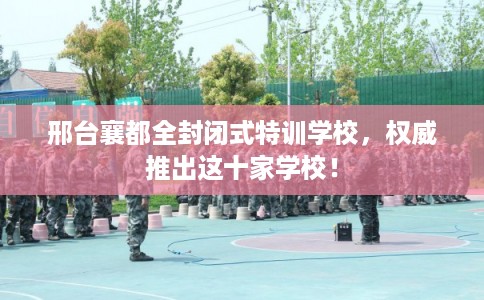 邢台襄都全封闭式特训学校，权威推出这十家学校！