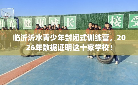临沂沂水青少年封闭式训练营，2026年数据证明这十家学校！