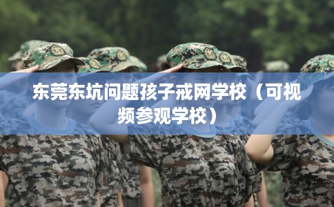 东莞东坑问题孩子戒网学校（可视频参观学校）