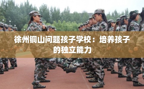 徐州铜山问题孩子学校：培养孩子的独立能力