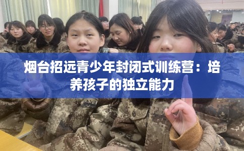 烟台招远青少年封闭式训练营：培养孩子的独立能力