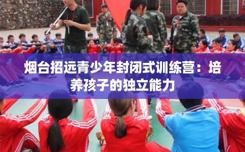 烟台招远青少年封闭式训练营：培养孩子的独立能力