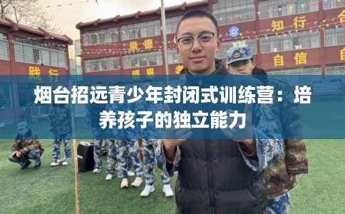 烟台招远青少年封闭式训练营：培养孩子的独立能力